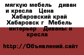 мягкую мебель - диван и кресла › Цена ­ 5 000 - Хабаровский край, Хабаровск г. Мебель, интерьер » Диваны и кресла   